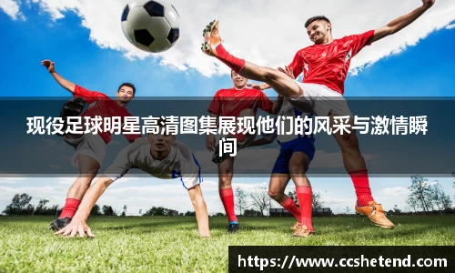 现役足球明星高清图集展现他们的风采与激情瞬间